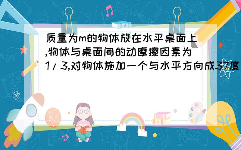 质量为m的物体放在水平桌面上,物体与桌面间的动摩擦因素为1/3,对物体施加一个与水平方向成37度斜向