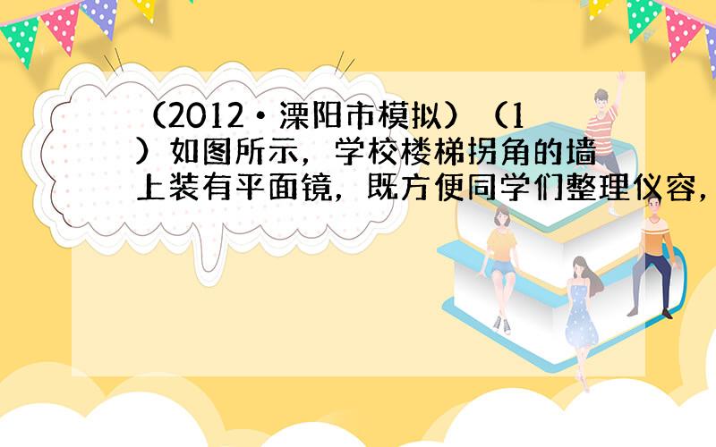 （2012•溧阳市模拟）（1）如图所示，学校楼梯拐角的墙上装有平面镜，既方便同学们整理仪容，晚上又能利用光的反射对楼道进