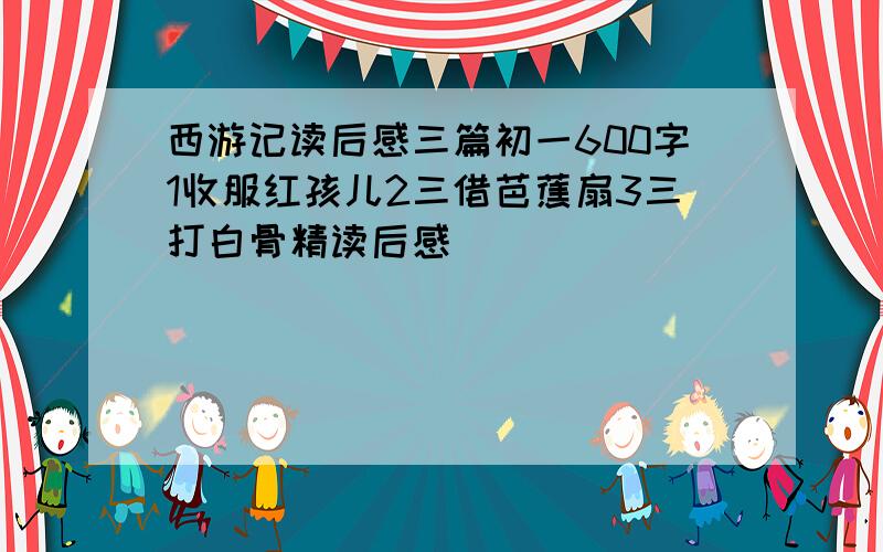 西游记读后感三篇初一600字1收服红孩儿2三借芭蕉扇3三打白骨精读后感