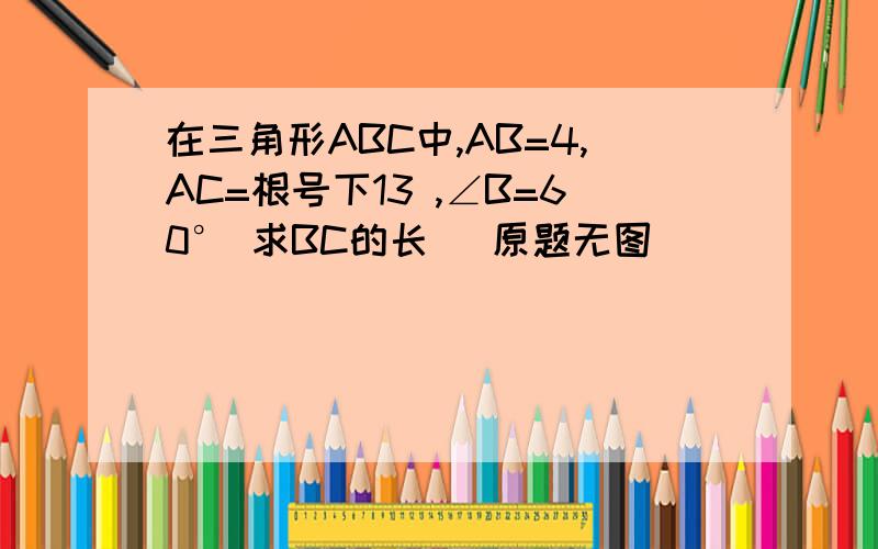 在三角形ABC中,AB=4,AC=根号下13 ,∠B=60° 求BC的长 （原题无图）