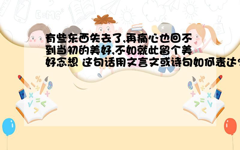 有些东西失去了,再痛心也回不到当初的美好,不如就此留个美好念想 这句话用文言文或诗句如何表达?