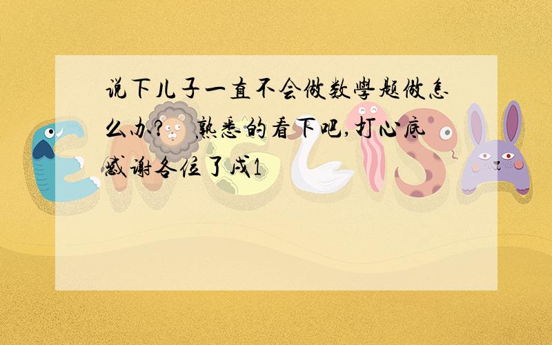 说下儿子一直不会做数学题做怎么办?　熟悉的看下吧,打心底感谢各位了戌1