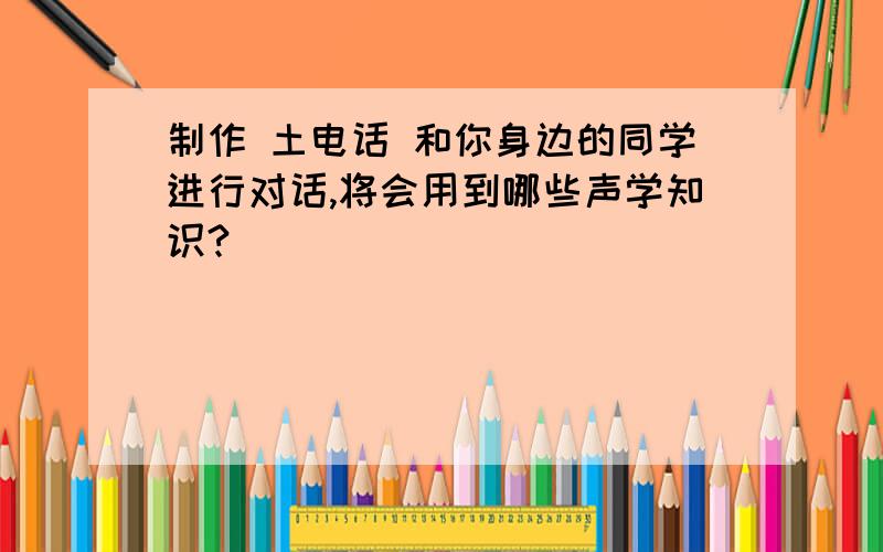 制作 土电话 和你身边的同学进行对话,将会用到哪些声学知识?