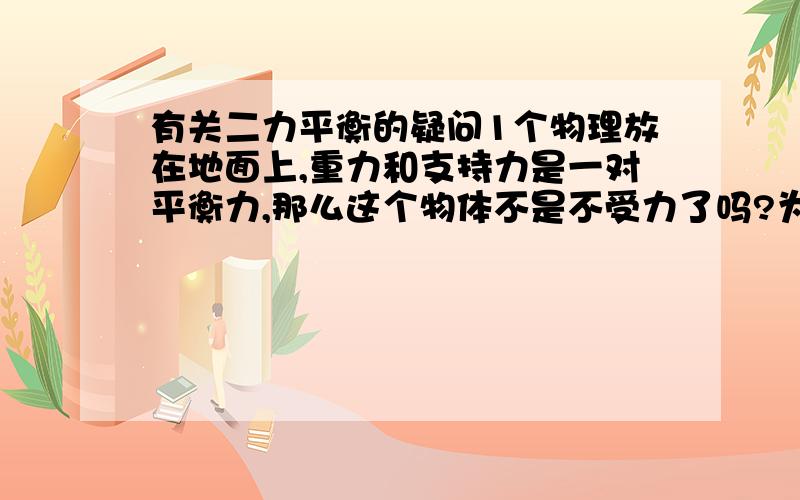 有关二力平衡的疑问1个物理放在地面上,重力和支持力是一对平衡力,那么这个物体不是不受力了吗?为什么它对地面还有力