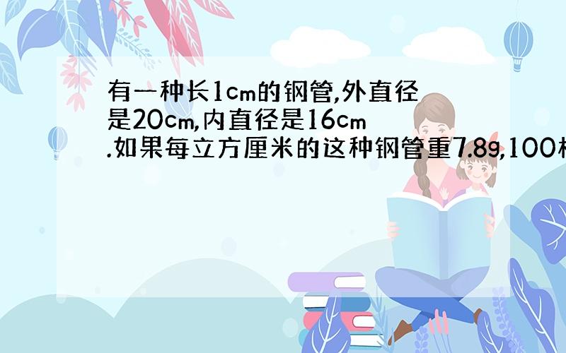 有一种长1cm的钢管,外直径是20cm,内直径是16cm.如果每立方厘米的这种钢管重7.8g,100根这样的钢管重多