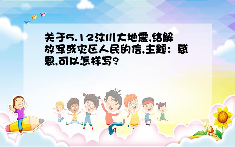 关于5.12汶川大地震,给解放军或灾区人民的信,主题：感恩,可以怎样写?