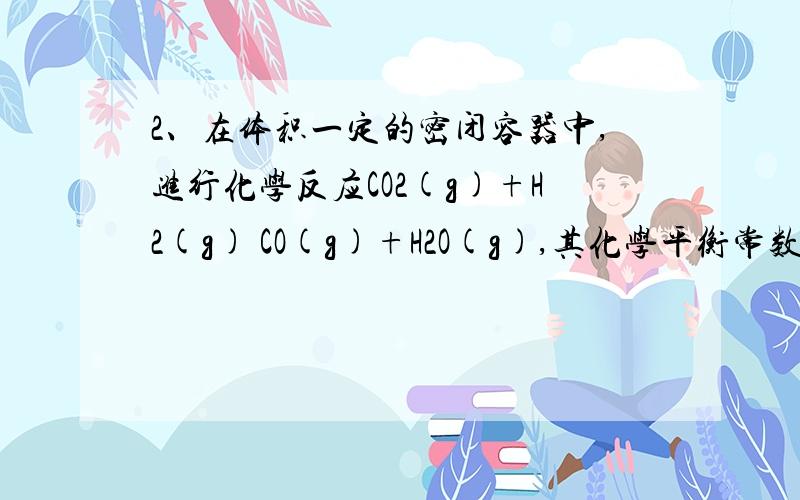 2、在体积一定的密闭容器中,进行化学反应CO2(g)+H2(g) CO(g)+H2O(g),其化学平衡常数和温度的关系如