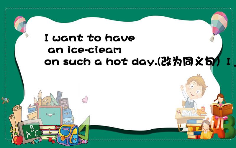 I want to have an ice-cieam on such a hot day.(改为同义句）I _ _ h