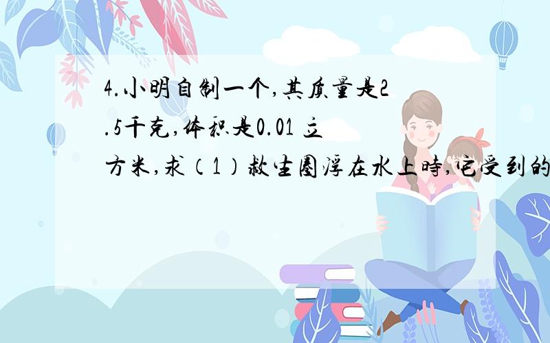 4.小明自制一个,其质量是2.5千克,体积是0.01 立方米,求（1）救生圈浮在水上时,它受到的浮力（2）当小明躺在救生