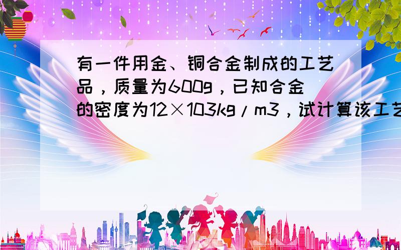 有一件用金、铜合金制成的工艺品，质量为600g，已知合金的密度为12×103kg/m3，试计算该工艺品的含金量．（ρ金=