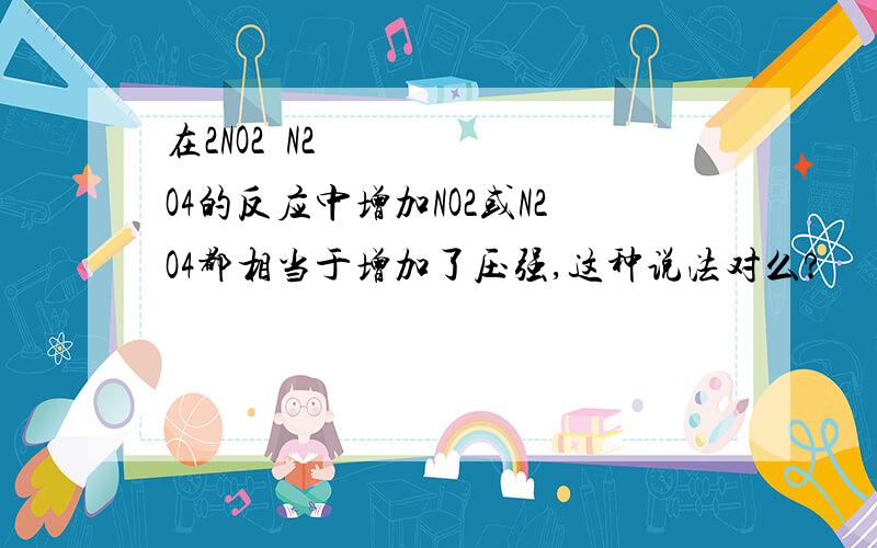 在2NO2⇌N2O4的反应中增加NO2或N2O4都相当于增加了压强,这种说法对么?