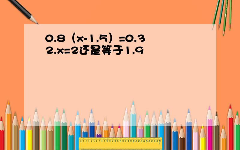 0.8（x-1.5）=0.32.x=2还是等于1.9