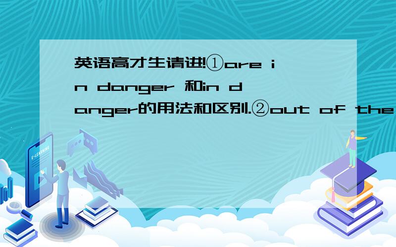 英语高才生请进!①are in danger 和in danger的用法和区别.②out of the danger和o