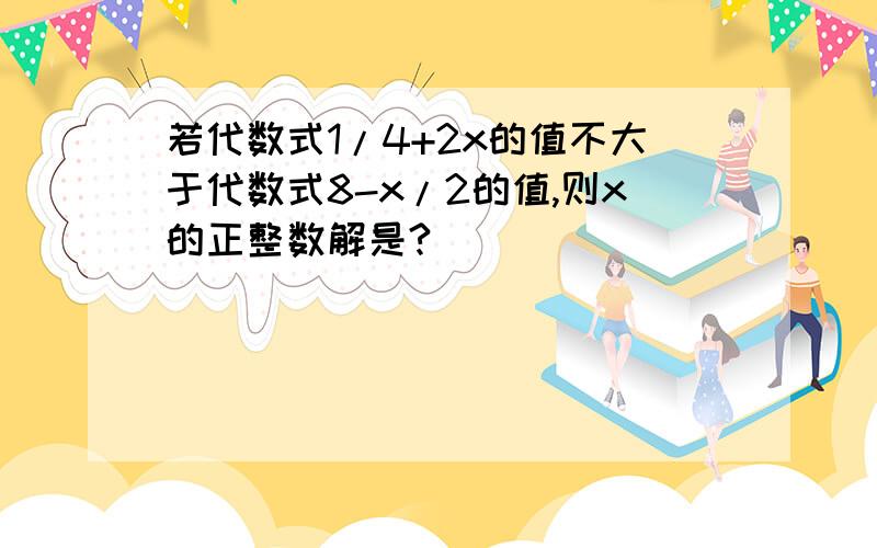 若代数式1/4+2x的值不大于代数式8-x/2的值,则x的正整数解是?