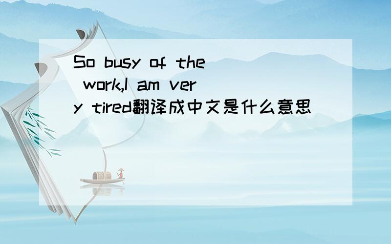 So busy of the work,I am very tired翻译成中文是什么意思