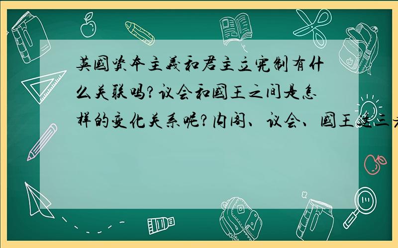 英国资本主义和君主立宪制有什么关联吗?议会和国王之间是怎样的变化关系呢?内阁、议会、国王这三者又有什么联系和影响?