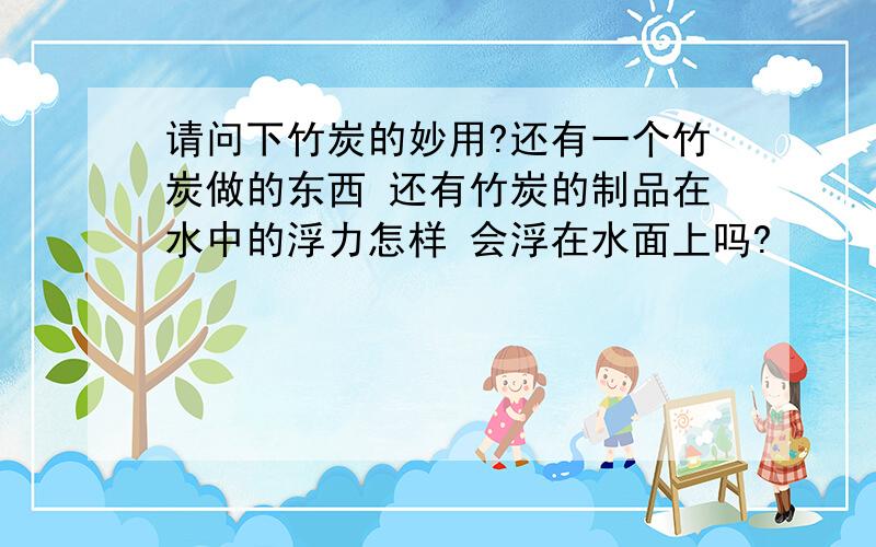 请问下竹炭的妙用?还有一个竹炭做的东西 还有竹炭的制品在水中的浮力怎样 会浮在水面上吗?