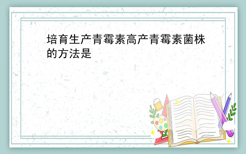 培育生产青霉素高产青霉素菌株的方法是