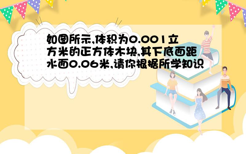 如图所示,体积为0.001立方米的正方体木块,其下底面距水面0.06米,请你根据所学知识