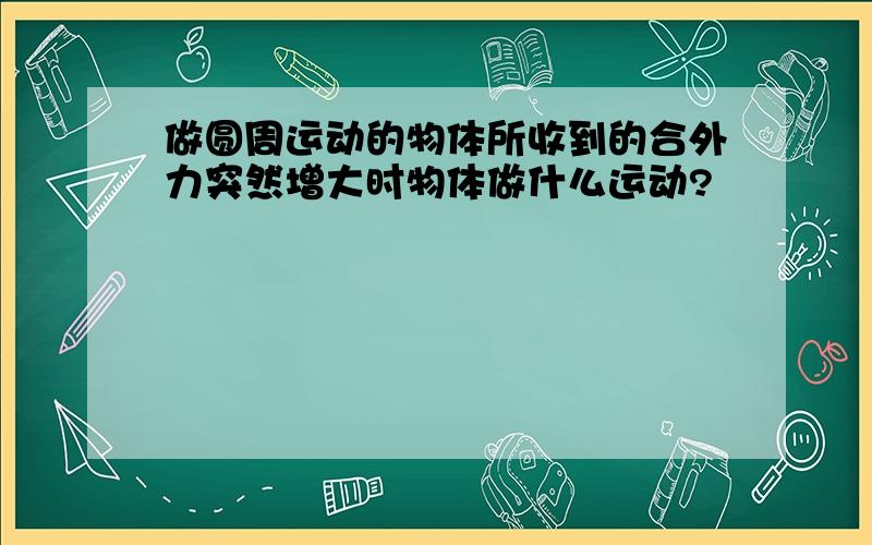 做圆周运动的物体所收到的合外力突然增大时物体做什么运动?