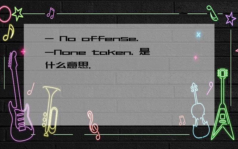 - No offense. -None taken. 是什么意思.