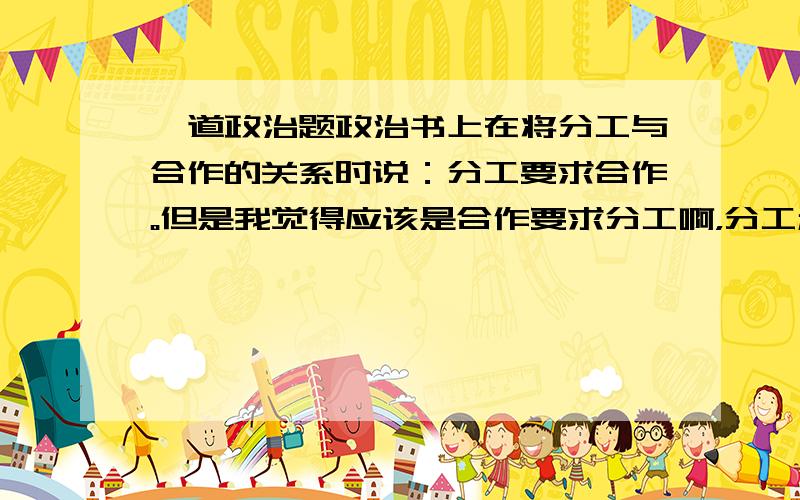 一道政治题政治书上在将分工与合作的关系时说：分工要求合作。但是我觉得应该是合作要求分工啊，分工和合作到底哪个是因哪个是果