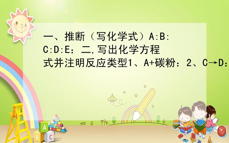 一、推断（写化学式）A:B:C:D:E：二,写出化学方程式并注明反应类型1、A+碳粉：2、C→D：3、D+E→C：