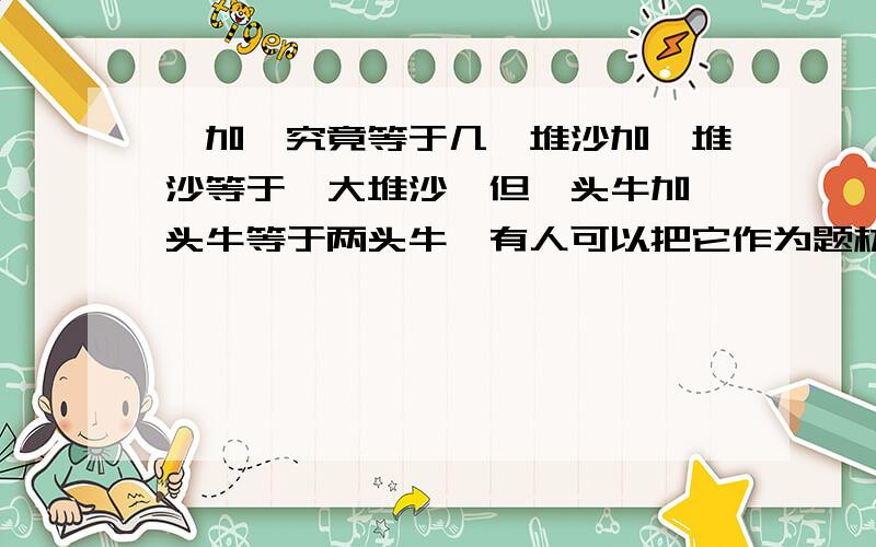 一加一究竟等于几一堆沙加一堆沙等于一大堆沙,但一头牛加一头牛等于两头牛…有人可以把它作为题材写一篇议论文吗?