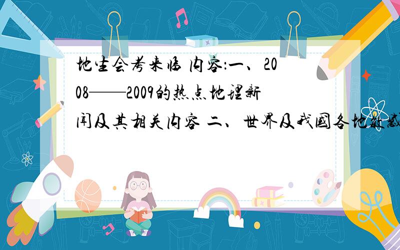 地生会考来临 内容：一、2008——2009的热点地理新闻及其相关内容 二、世界及我国各地敏感地理问题（包括内容） 这关