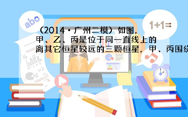 （2014•广州二模）如图，甲、乙、丙是位于同一直线上的离其它恒星较远的三颗恒星，甲、丙围绕乙在半径为R的圆轨道上运行，