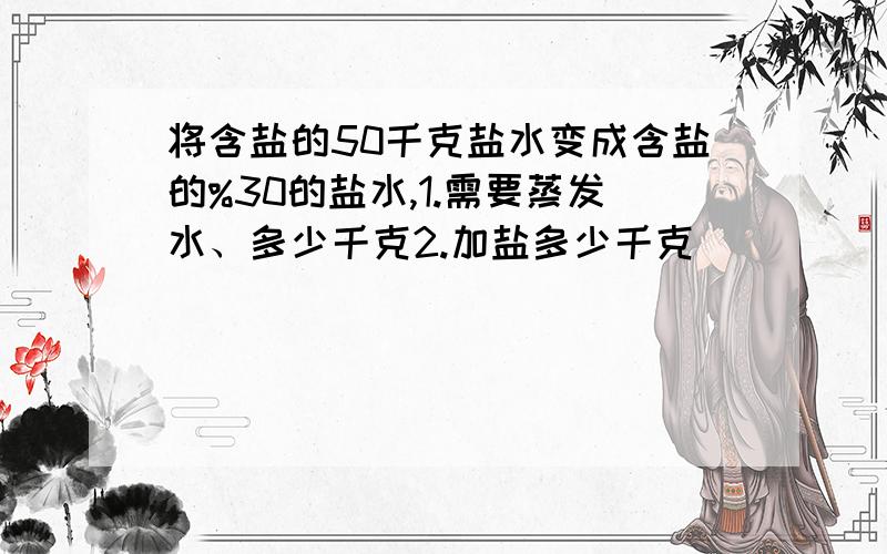 将含盐的50千克盐水变成含盐的%30的盐水,1.需要蒸发水、多少千克2.加盐多少千克