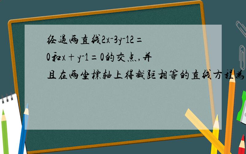 经过两直线2x-3y-12=0和x+y-1=0的交点,并且在两坐标轴上得截距相等的直线方程为___________