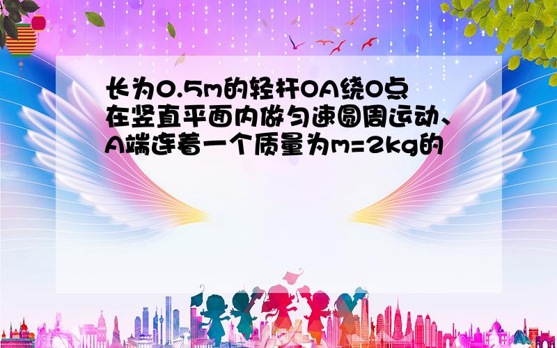 长为0.5m的轻杆OA绕O点在竖直平面内做匀速圆周运动、A端连着一个质量为m=2kg的