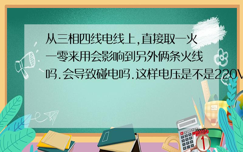 从三相四线电线上,直接取一火一零来用会影响到另外俩条火线吗.会导致碰电吗.这样电压是不是220V.