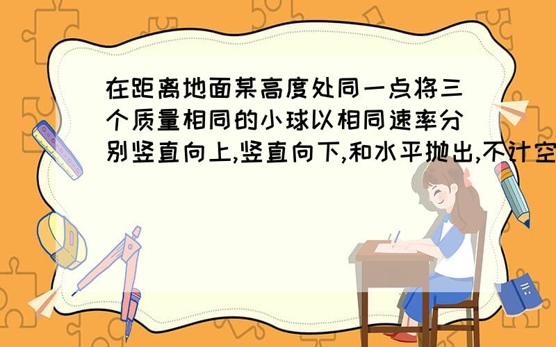 在距离地面某高度处同一点将三个质量相同的小球以相同速率分别竖直向上,竖直向下,和水平抛出,不计空气阻力,当三个小球落地时