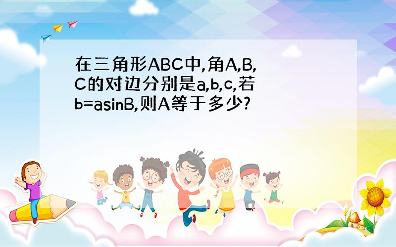 在三角形ABC中,角A,B,C的对边分别是a,b,c,若b=asinB,则A等于多少?