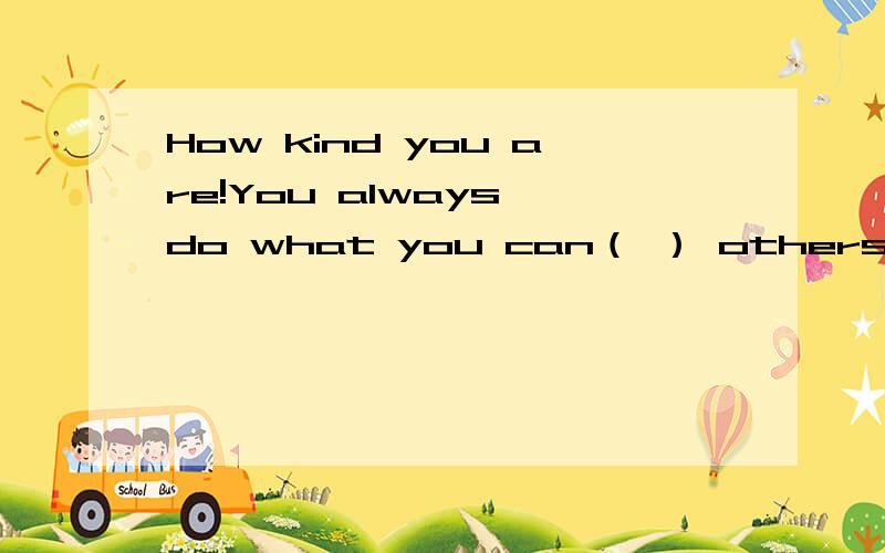 How kind you are!You always do what you can（ ） others.A.help