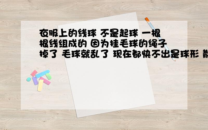 衣服上的线球 不是起球 一根根线组成的 因为挂毛球的绳子掉了 毛球就乱了 现在都快不出是球形 散架了