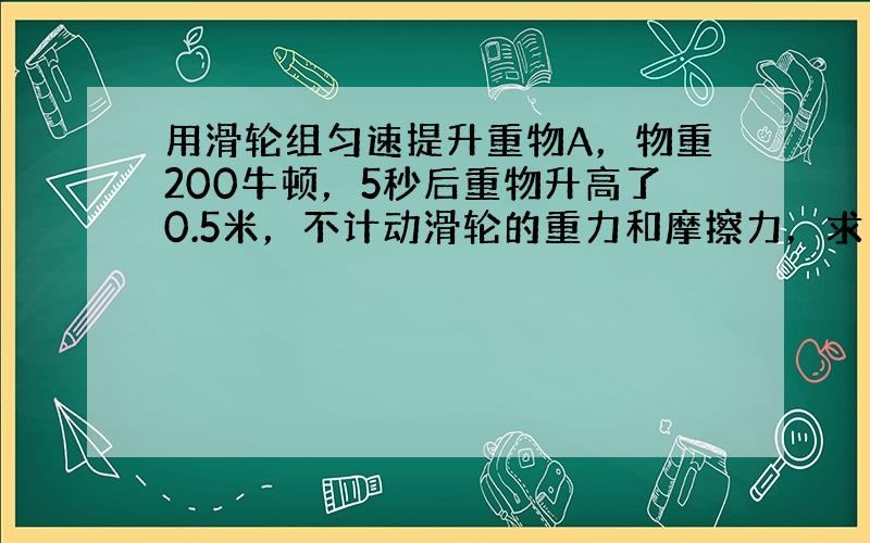 用滑轮组匀速提升重物A，物重200牛顿，5秒后重物升高了0.5米，不计动滑轮的重力和摩擦力，求：