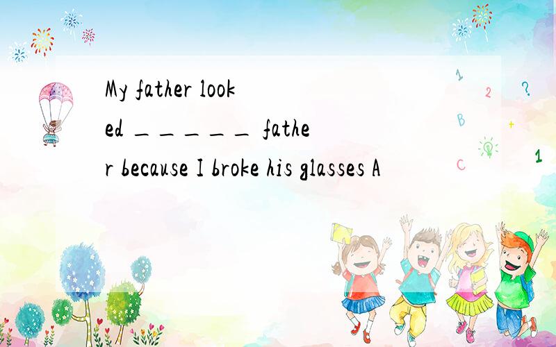 My father looked _____ father because I broke his glasses A