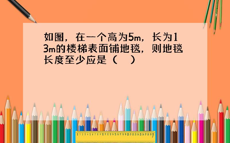 如图，在一个高为5m，长为13m的楼梯表面铺地毯，则地毯长度至少应是（　　）