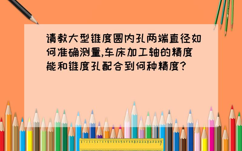 请教大型锥度圆内孔两端直径如何准确测量,车床加工轴的精度能和锥度孔配合到何种精度?