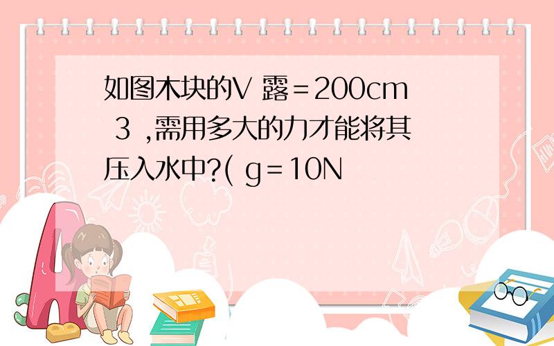 如图木块的V 露＝200cm 3 ,需用多大的力才能将其压入水中?( g＝10N