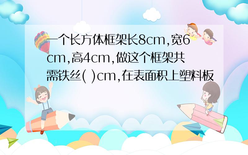 一个长方体框架长8cm,宽6cm,高4cm,做这个框架共需铁丝( )cm,在表面积上塑料板