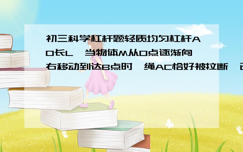 初三科学杠杆题轻质均匀杠杆AO长L,当物体M从O点逐渐向右移动到达B点时,绳AC恰好被拉断,已知物重1000N,AB=八