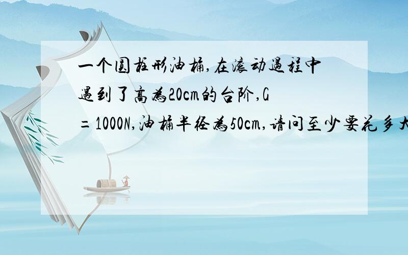 一个圆柱形油桶,在滚动过程中遇到了高为20cm的台阶,G=1000N,油桶半径为50cm,请问至少要花多大的力才能让油桶