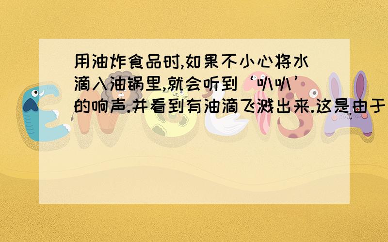 用油炸食品时,如果不小心将水滴入油锅里,就会听到‘叭叭’的响声.并看到有油滴飞溅出来.这是由于（） 遇到 （）,温度飞快