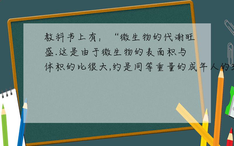 教科书上有：“微生物的代谢旺盛.这是由于微生物的表面积与体积的比很大,约是同等重量的成年人的30万倍,使它们能够迅速与外