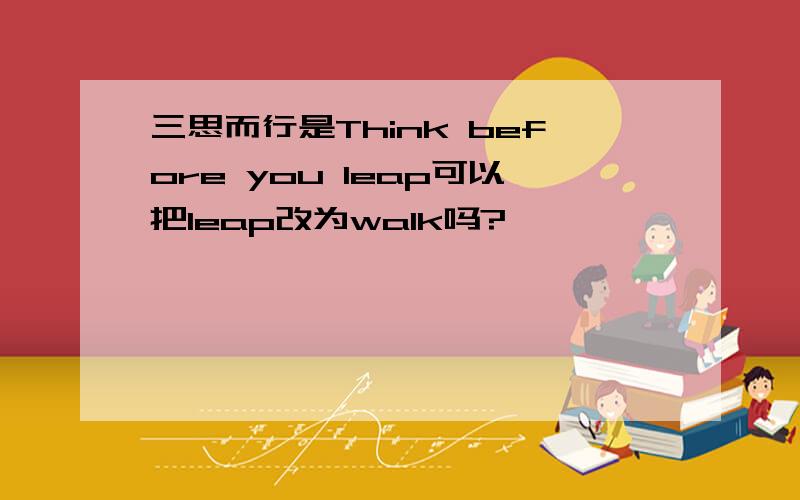 三思而行是Think before you leap可以把leap改为walk吗?