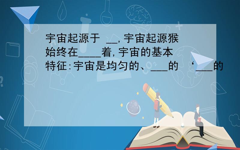 宇宙起源于 __,宇宙起源猴始终在____着,宇宙的基本特征:宇宙是均匀的、___的 ‘___的